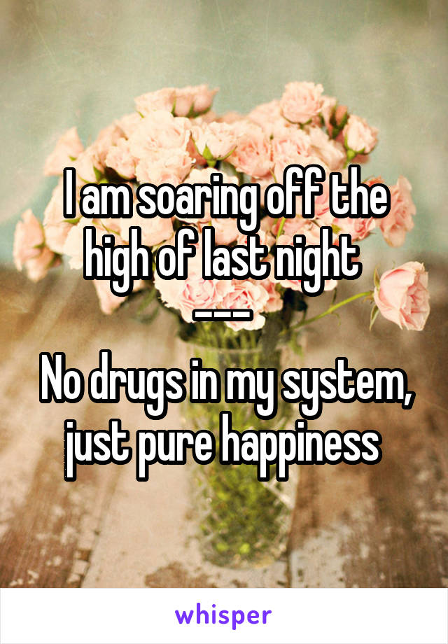 I am soaring off the high of last night 
--- 
No drugs in my system, just pure happiness 