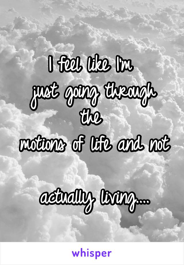 I feel like I'm 
just going through the 
motions of life and not 
actually living....