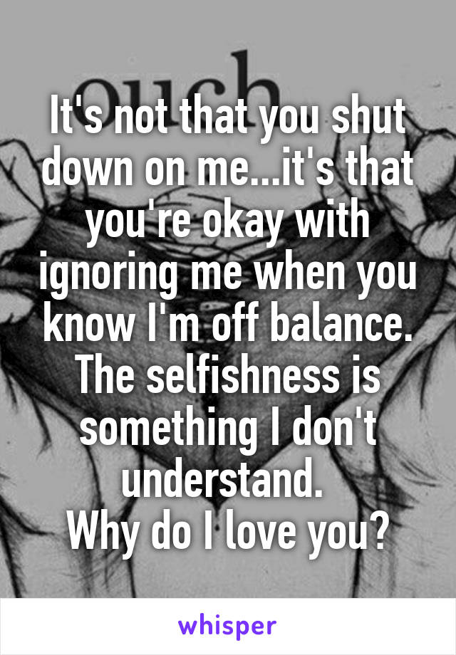 It's not that you shut down on me...it's that you're okay with ignoring me when you know I'm off balance. The selfishness is something I don't understand. 
Why do I love you?