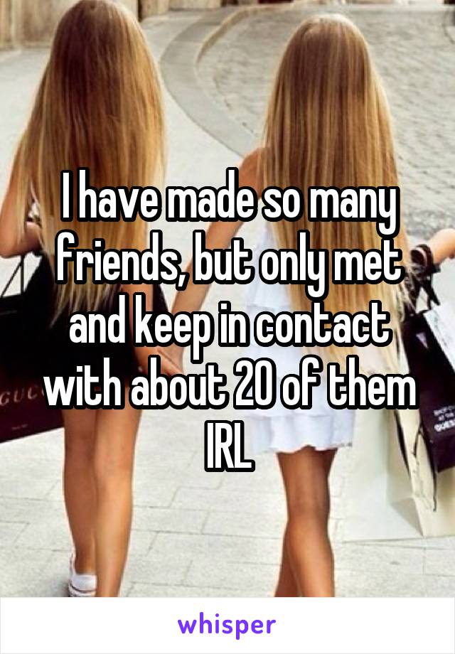 I have made so many friends, but only met and keep in contact with about 20 of them IRL