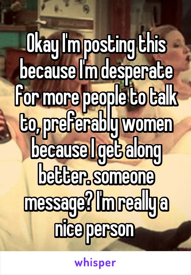 Okay I'm posting this because I'm desperate for more people to talk to, preferably women because I get along better. someone message? I'm really a nice person 