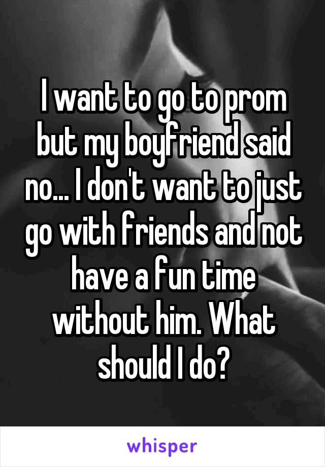 I want to go to prom but my boyfriend said no... I don't want to just go with friends and not have a fun time without him. What should I do?