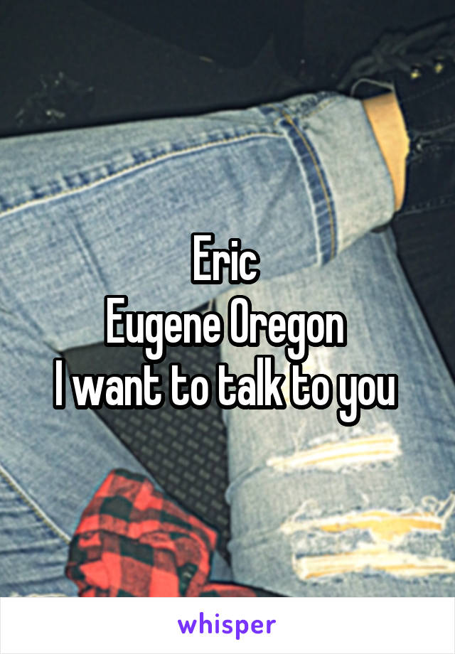 Eric 
Eugene Oregon 
I want to talk to you 