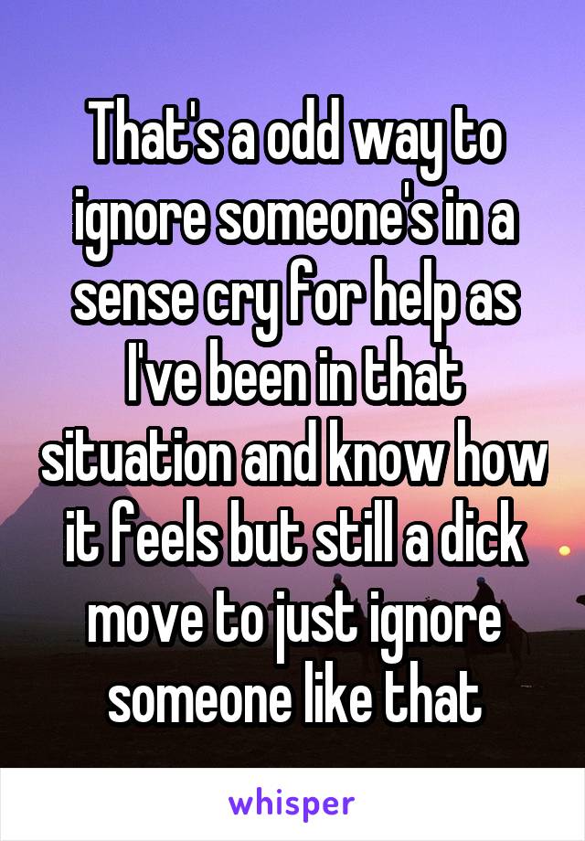 That's a odd way to ignore someone's in a sense cry for help as I've been in that situation and know how it feels but still a dick move to just ignore someone like that