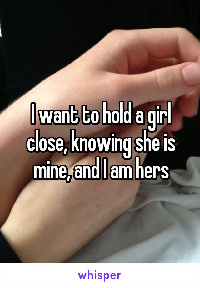 I want to hold a girl close, knowing she is mine, and I am hers