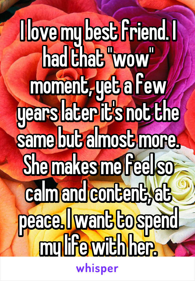 I love my best friend. I had that "wow" moment, yet a few years later it's not the same but almost more. She makes me feel so calm and content, at peace. I want to spend my life with her.