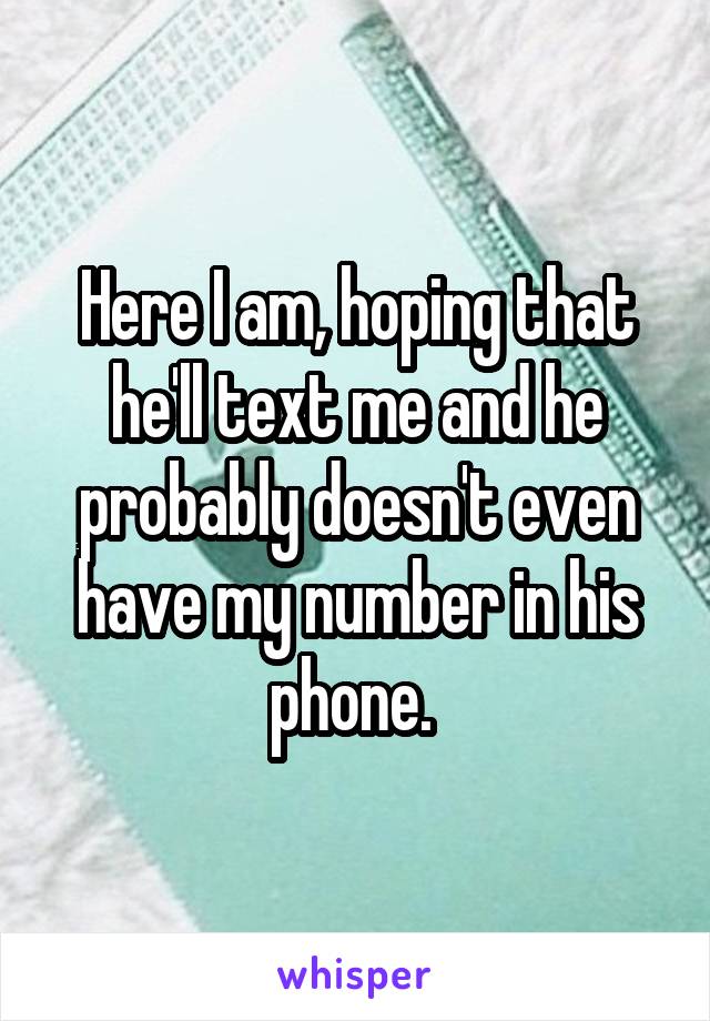 Here I am, hoping that he'll text me and he probably doesn't even have my number in his phone. 