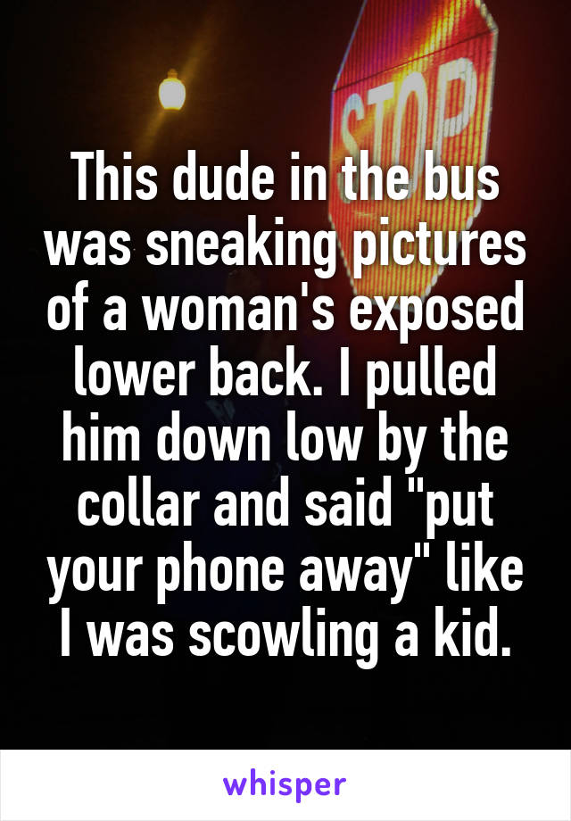 This dude in the bus was sneaking pictures of a woman's exposed lower back. I pulled him down low by the collar and said "put your phone away" like I was scowling a kid.