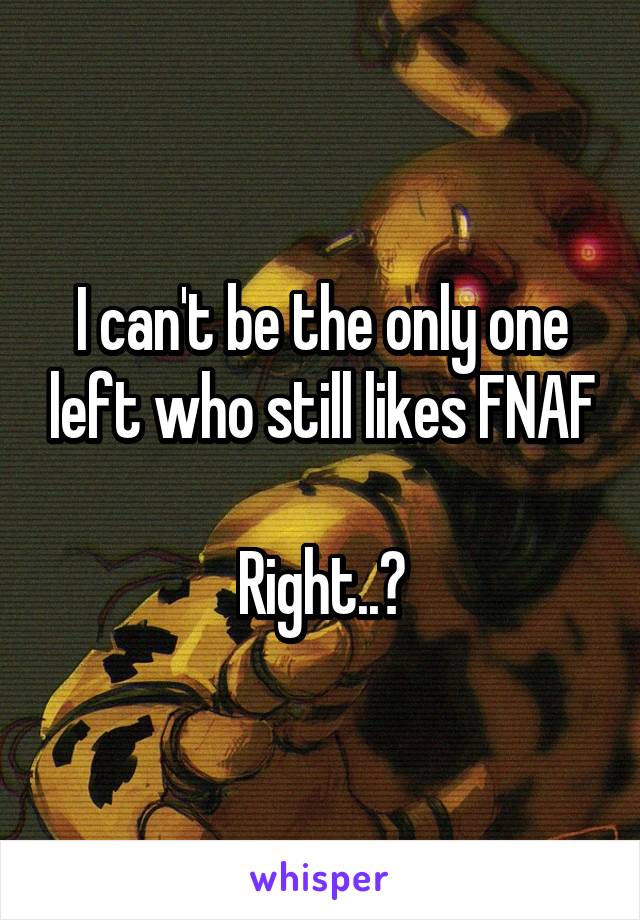 I can't be the only one left who still likes FNAF

Right..?