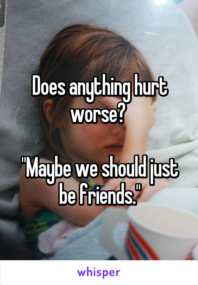 Does anything hurt worse? 

"Maybe we should just be friends."