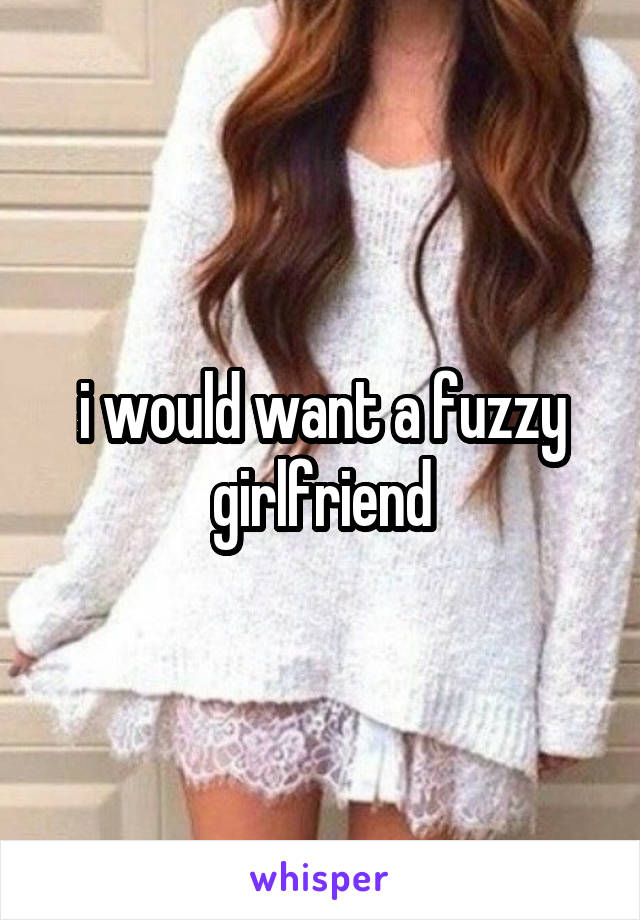 i would want a fuzzy girlfriend