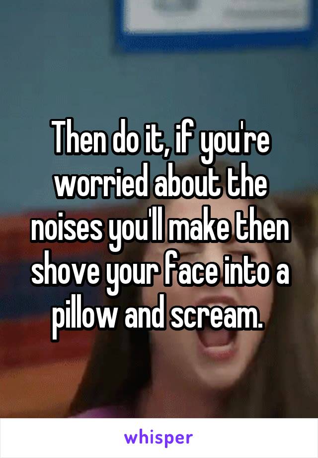 Then do it, if you're worried about the noises you'll make then shove your face into a pillow and scream. 