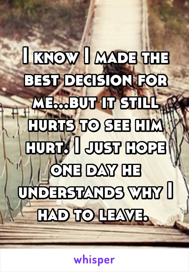 I know I made the best decision for me...but it still hurts to see him hurt. I just hope one day he understands why I had to leave. 