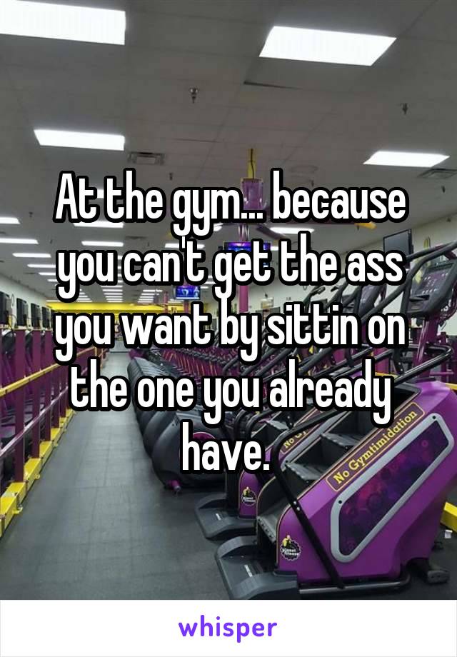 At the gym... because you can't get the ass you want by sittin on the one you already have. 