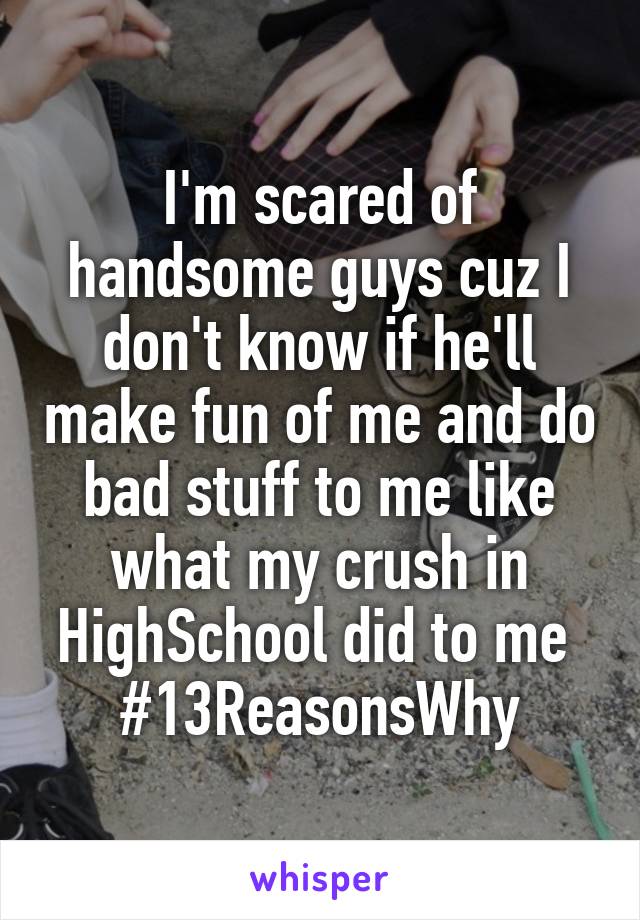 I'm scared of handsome guys cuz I don't know if he'll make fun of me and do bad stuff to me like what my crush in HighSchool did to me 
#13ReasonsWhy