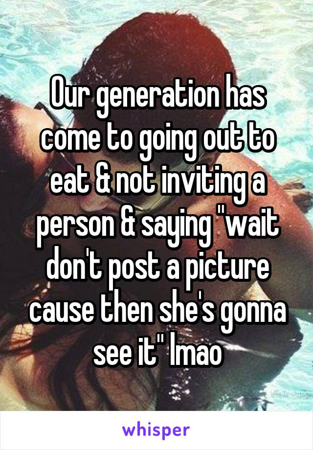 Our generation has come to going out to eat & not inviting a person & saying "wait don't post a picture cause then she's gonna see it" lmao