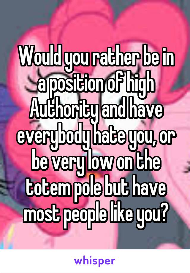 Would you rather be in a position of high Authority and have everybody hate you, or be very low on the totem pole but have most people like you?