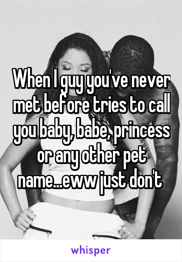 When I guy you've never met before tries to call you baby, babe, princess or any other pet name...eww just don't 