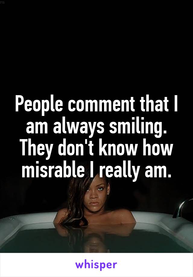 People comment that I am always smiling. They don't know how misrable I really am.