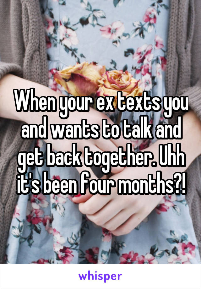 When your ex texts you and wants to talk and get back together. Uhh it's been four months?!