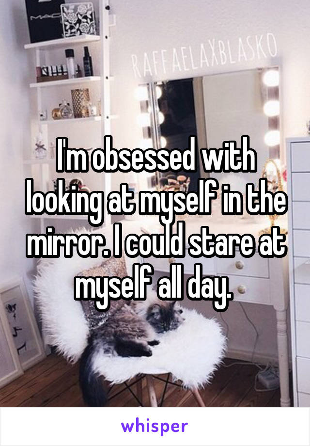 I'm obsessed with looking at myself in the mirror. I could stare at myself all day. 