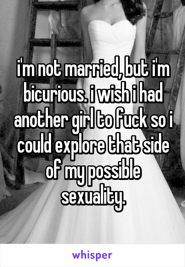 i'm not married, but i'm bicurious. i wish i had another girl to fuck so i could explore that side of my possible sexuality.