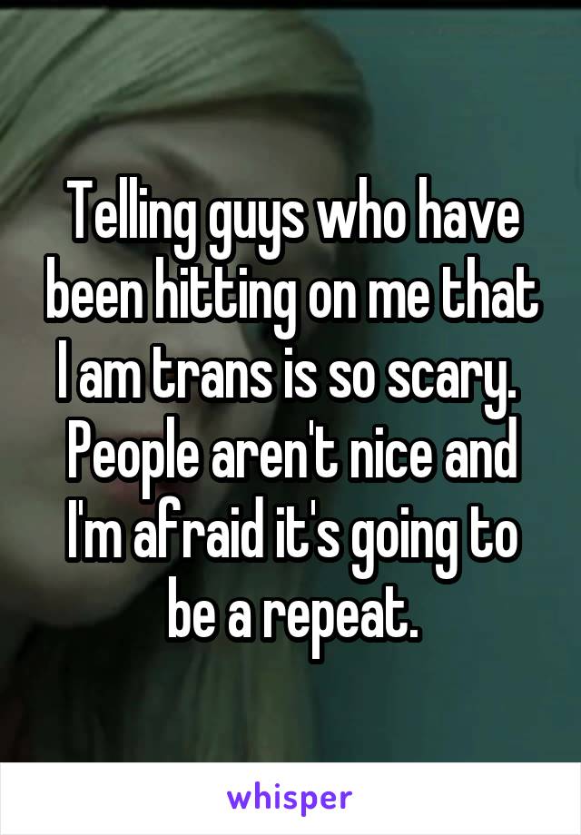 Telling guys who have been hitting on me that I am trans is so scary.  People aren't nice and I'm afraid it's going to be a repeat.