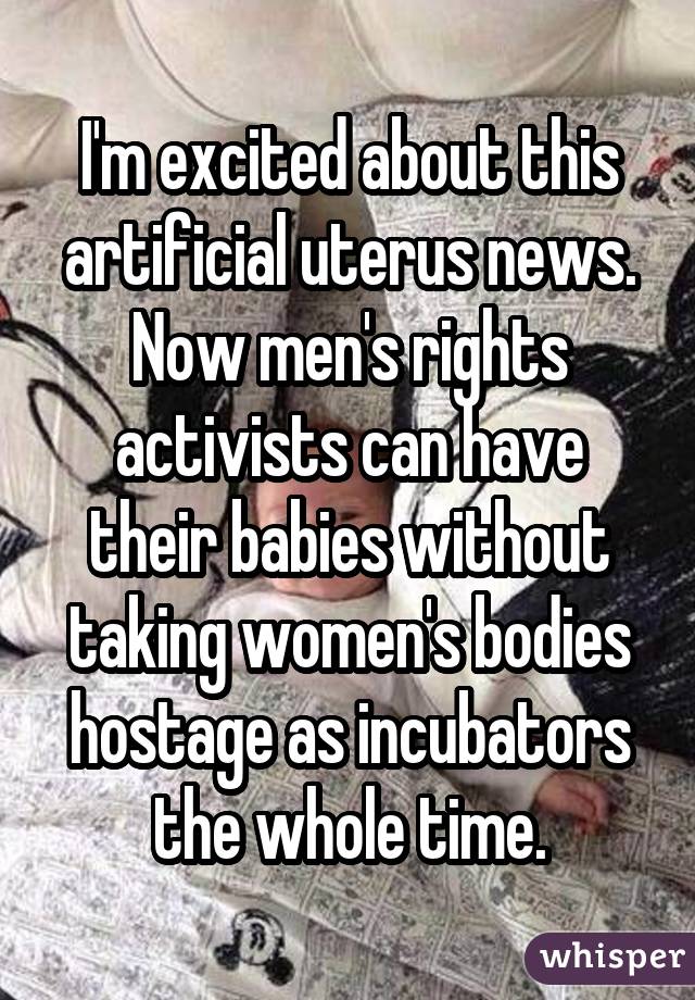 I'm excited about this artificial uterus news. Now men's rights activists can have their babies without taking women's bodies hostage as incubators the whole time.