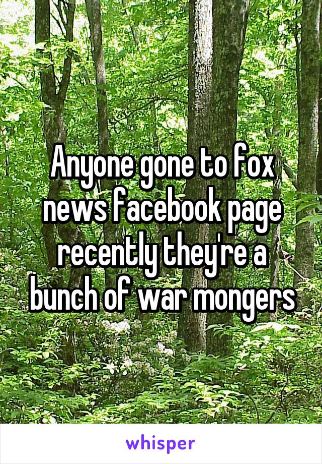 Anyone gone to fox news facebook page recently they're a bunch of war mongers