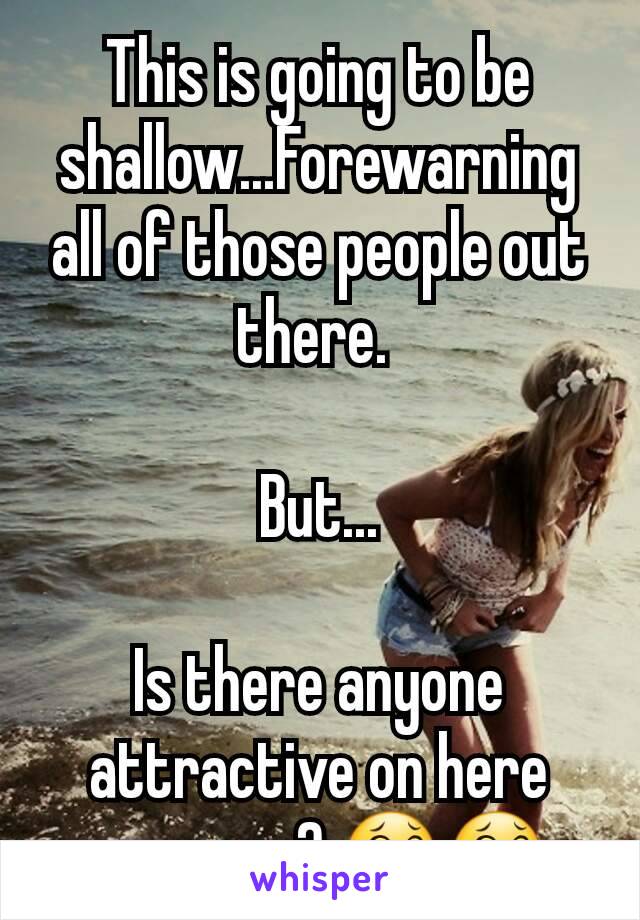 This is going to be shallow...Forewarning all of those people out there. 

But...

Is there anyone attractive on here anymore? 😂😂