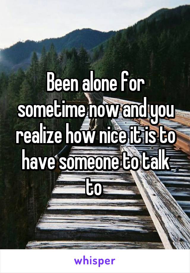 Been alone for sometime now and you realize how nice it is to have someone to talk to 