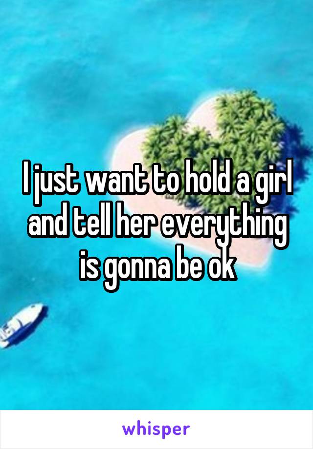 I just want to hold a girl and tell her everything is gonna be ok