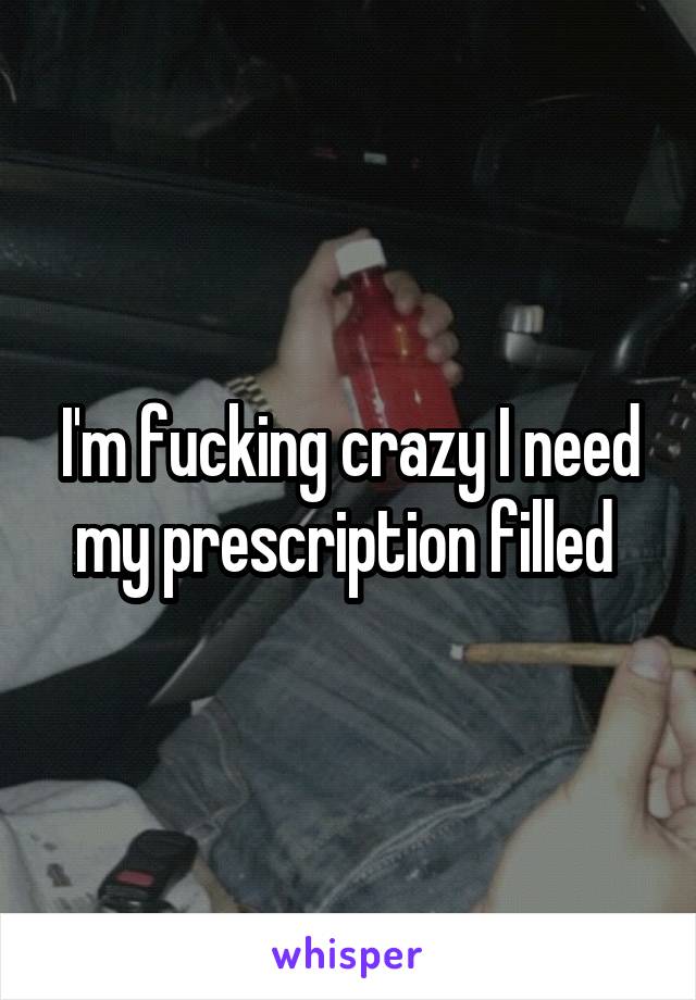 I'm fucking crazy I need my prescription filled 