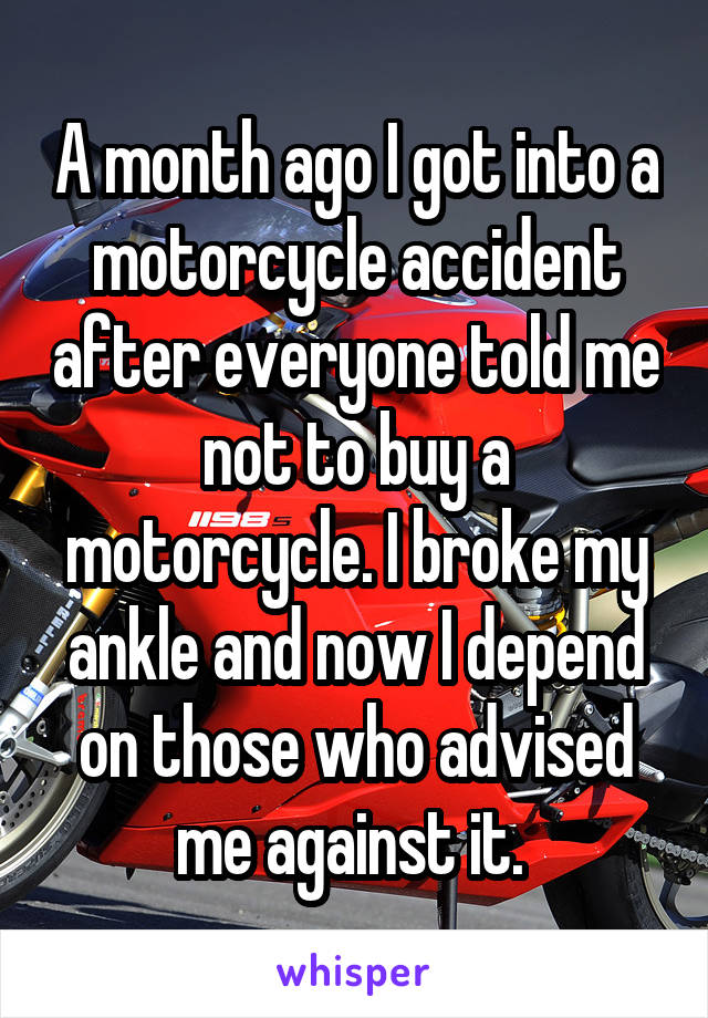 A month ago I got into a motorcycle accident after everyone told me not to buy a motorcycle. I broke my ankle and now I depend on those who advised me against it. 