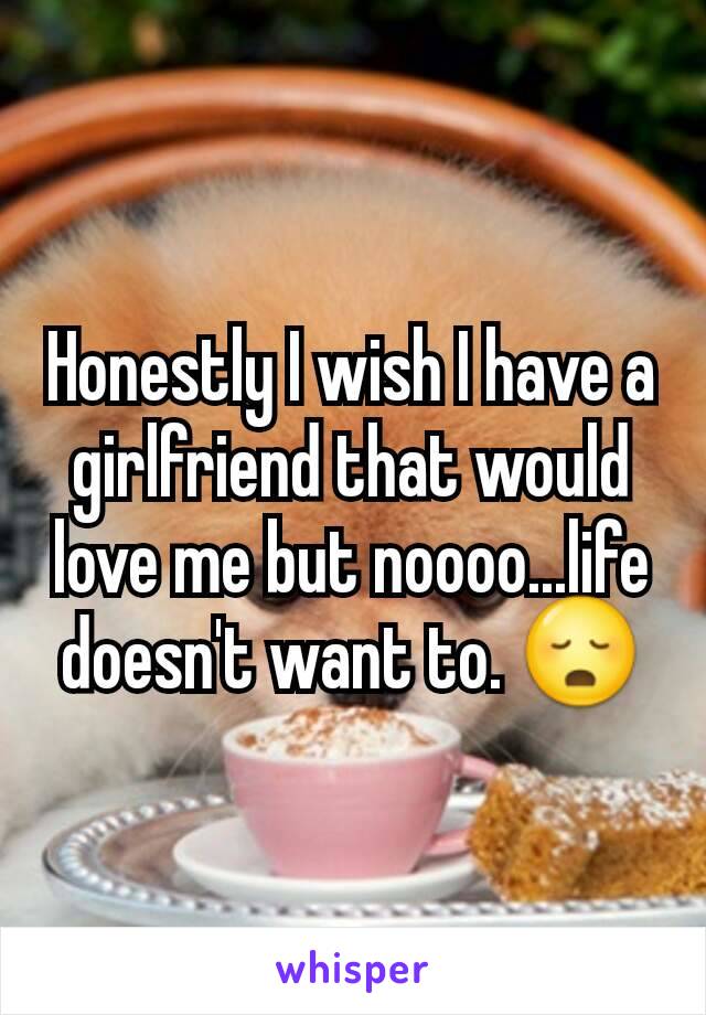 Honestly I wish I have a girlfriend that would love me but noooo...life doesn't want to. 😳