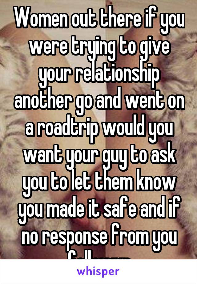 Women out there if you were trying to give your relationship another go and went on a roadtrip would you want your guy to ask you to let them know you made it safe and if no response from you followup