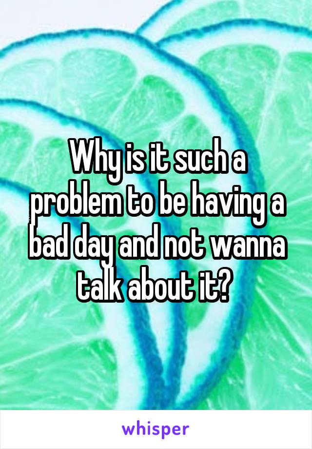 Why is it such a problem to be having a bad day and not wanna talk about it? 