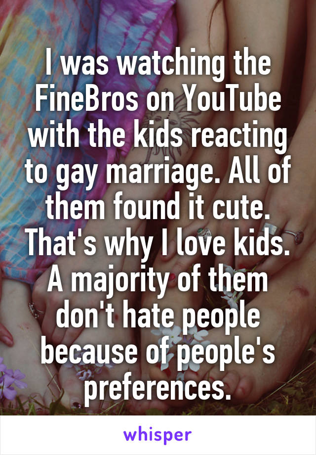 I was watching the FineBros on YouTube with the kids reacting to gay marriage. All of them found it cute. That's why I love kids. A majority of them don't hate people because of people's preferences.