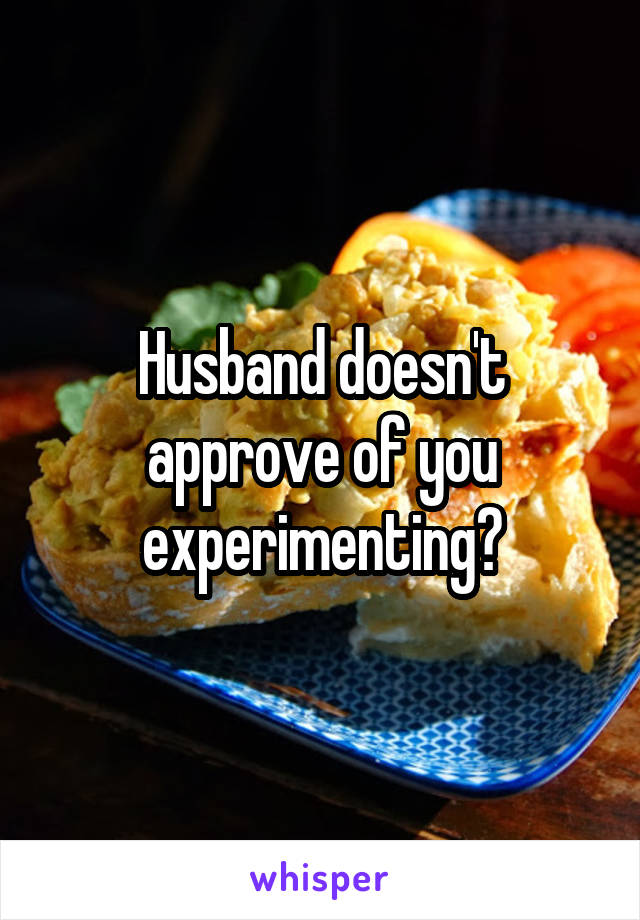 Husband doesn't approve of you experimenting?