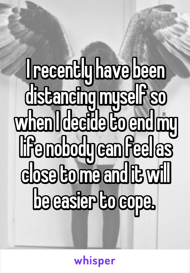 I recently have been distancing myself so when I decide to end my life nobody can feel as close to me and it will be easier to cope. 