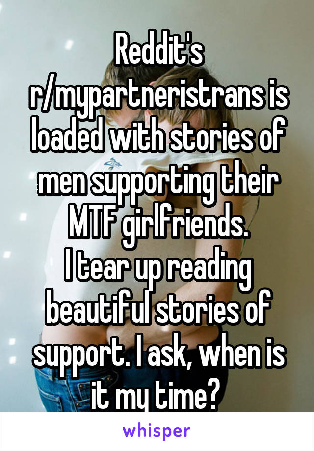 Reddit's r/mypartneristrans is loaded with stories of men supporting their MTF girlfriends.
I tear up reading beautiful stories of support. I ask, when is it my time? 