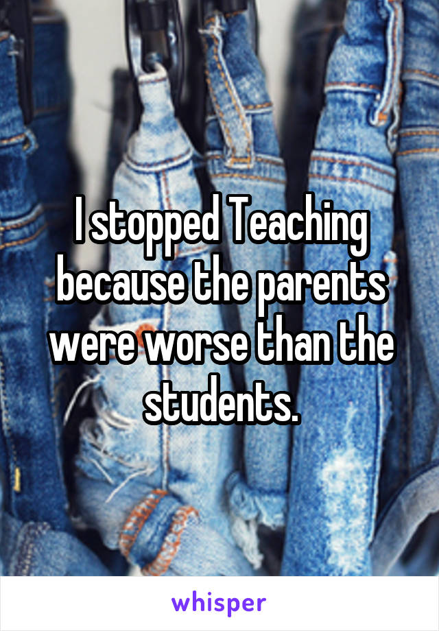 I stopped Teaching because the parents were worse than the students.