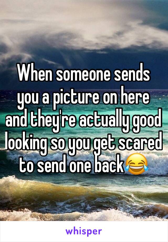 When someone sends you a picture on here and they're actually good looking so you get scared to send one back😂