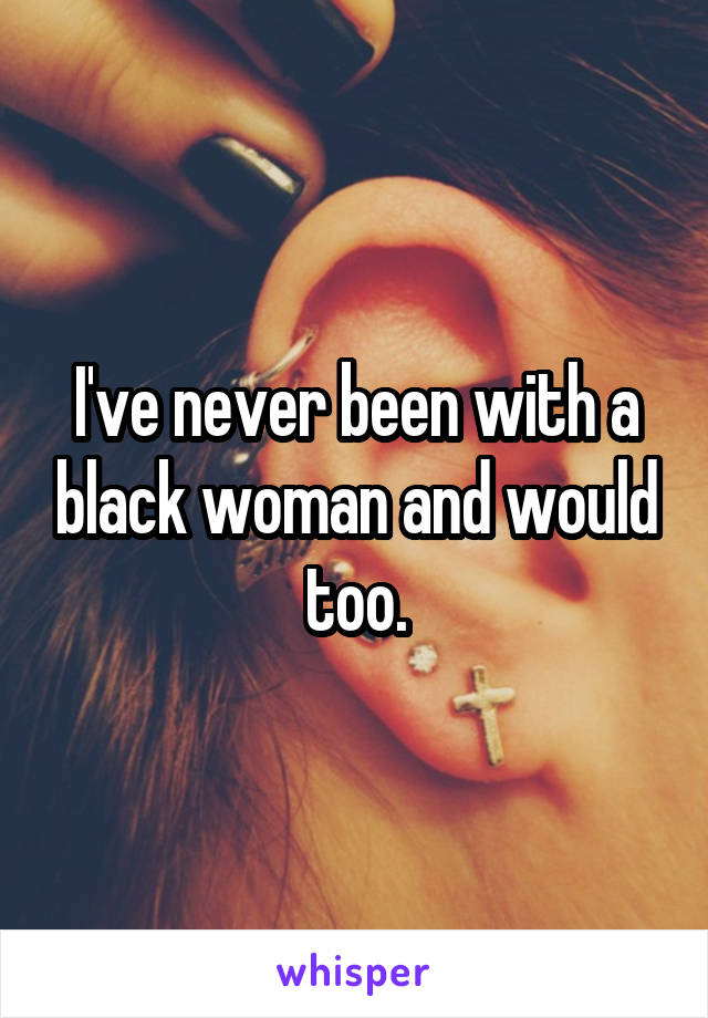 I've never been with a black woman and would too.