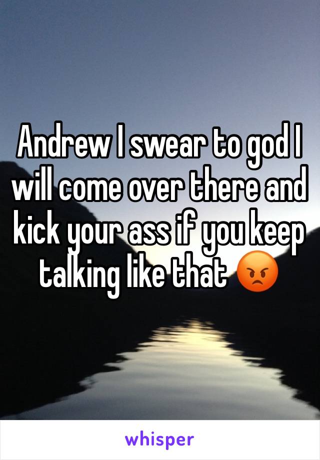 Andrew I swear to god I will come over there and kick your ass if you keep talking like that 😡