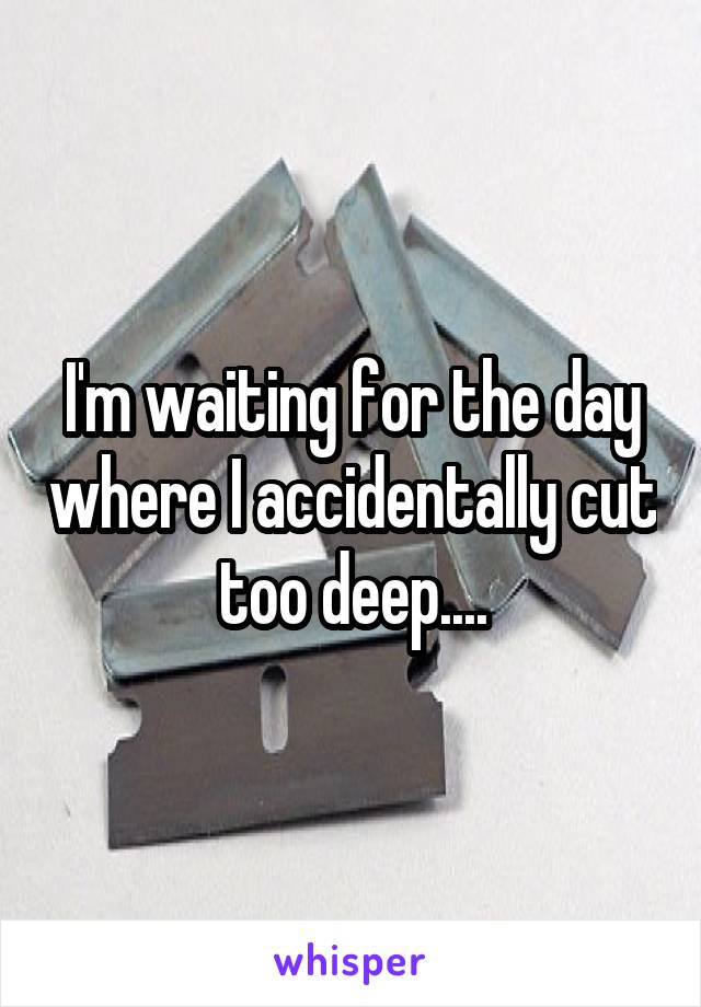 I'm waiting for the day where I accidentally cut too deep....