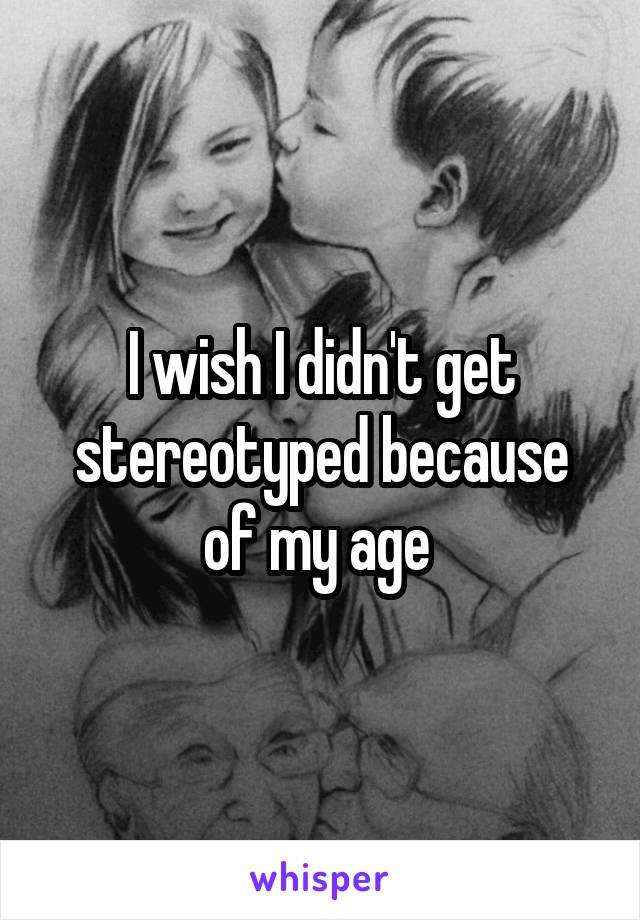 I wish I didn't get stereotyped because of my age 