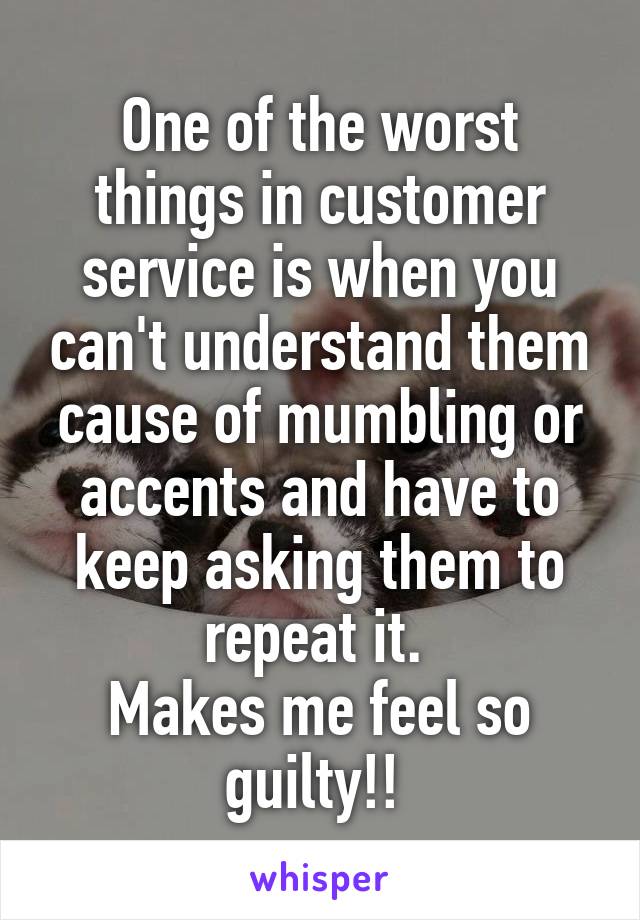 One of the worst things in customer service is when you can't understand them cause of mumbling or accents and have to keep asking them to repeat it. 
Makes me feel so guilty!! 