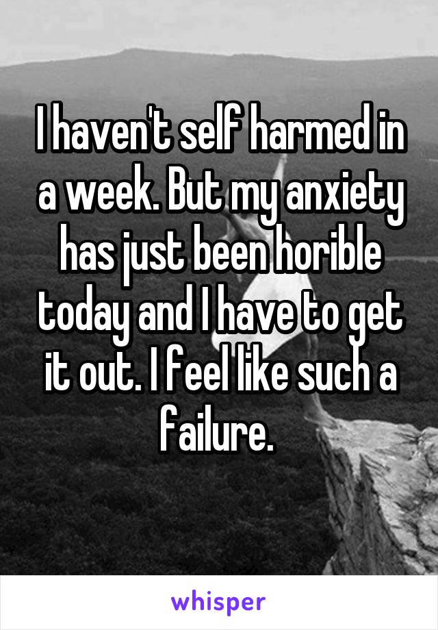 I haven't self harmed in a week. But my anxiety has just been horible today and I have to get it out. I feel like such a failure. 
