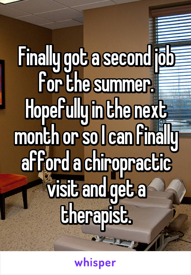 Finally got a second job for the summer. Hopefully in the next month or so I can finally afford a chiropractic visit and get a therapist.